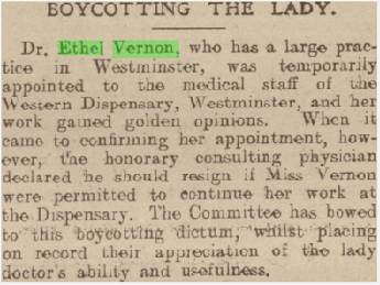 Newspaper text. Headline: Boycotting the lady. Text: Dr Ethel Vernon, who has a large practice in Westminster, was temporarily appointed to the medical staff of the Western Dispensary, Westminster, and her work gained golden opinions. When it came to confirming her appointment, however, the honorary consulting physician declared he should resign if Miss Vernon were permitted to continue her work at the Dispensary. The Committee has bowed to this boycotting dictum, whilst placing on record their appreciation of the lady doctor's ability and usefulness.